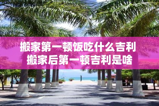 搬家第一顿饭吃什么吉利 搬家后第一顿吉利是啥
