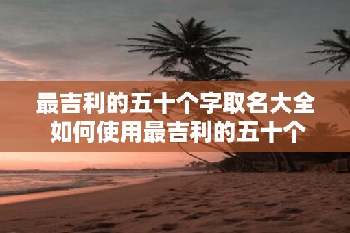 最吉利的五十个字取名大全 如何使用最吉利的五十个字取名大全
