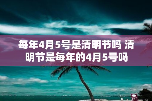 每年4月5号是清明节吗 清明节是每年的4月5号吗