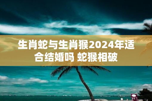 生肖蛇与生肖猴2025年适合结婚吗 蛇猴相破