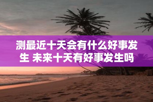测最近十天会有什么好事发生 未来十天有好事发生吗