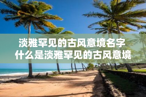 淡雅罕见的古风意境名字 什么是淡雅罕见的古风意境名字 淡雅罕见的古风意境名字 什么是淡雅罕见的古风意境名字