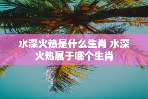 水深火热是什么生肖 水深火热属于哪个生肖