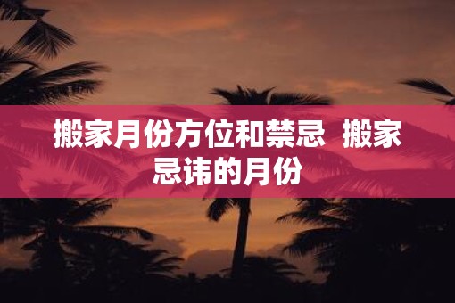 搬家月份方位和禁忌  搬家忌讳的月份