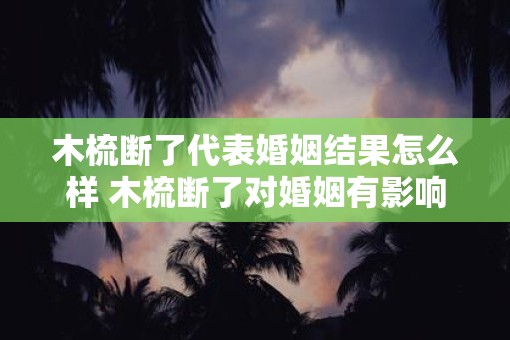 木梳断了代表婚姻结果怎么样 木梳断了对婚姻有影响吗