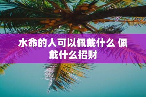 水命的人可以佩戴什么 佩戴什么招财