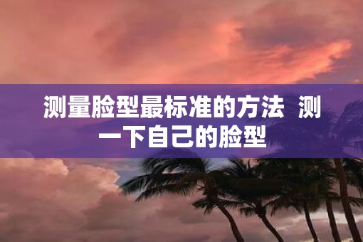 测量脸型最标准的方法  测一下自己的脸型