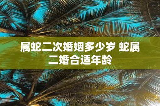 属蛇二次婚姻多少岁 蛇属二婚合适年龄