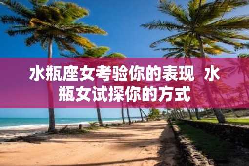 水瓶座女考验你的表现  水瓶女试探你的方式
