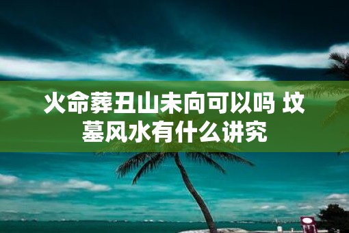 火命葬丑山未向可以吗 坟墓风水有什么讲究