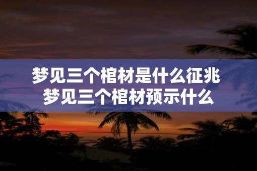 梦见三个棺材是什么征兆 梦见三个棺材预示什么