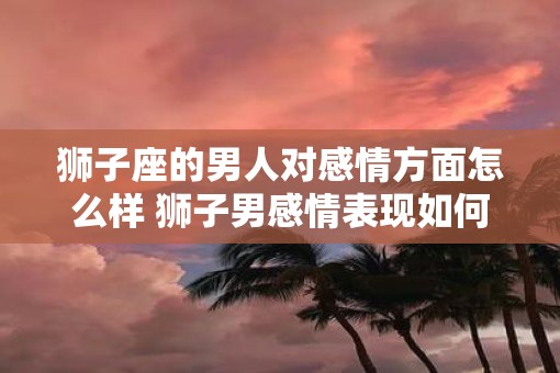 狮子座的男人对感情方面怎么样 狮子男感情表现如何