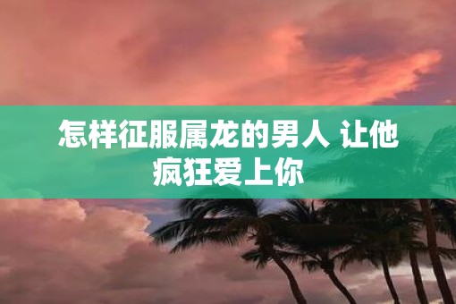 怎样征服属龙的男人 让他疯狂爱上你