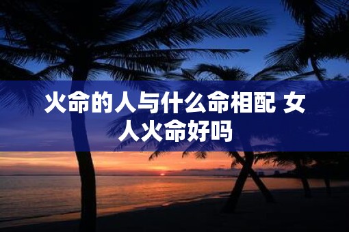 火命的人与什么命相配 女人火命好吗