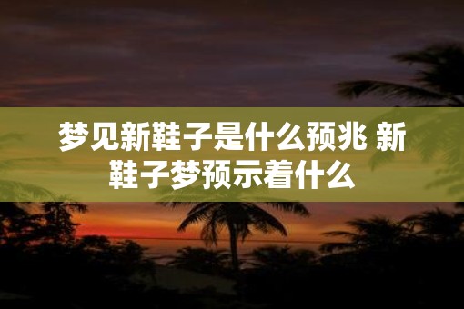 梦见新鞋子是什么预兆 新鞋子梦预示着什么