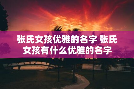 张氏女孩优雅的名字 张氏女孩有什么优雅的名字