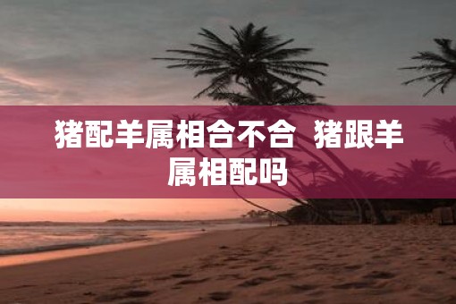 猪配羊属相合不合  猪跟羊属相配吗