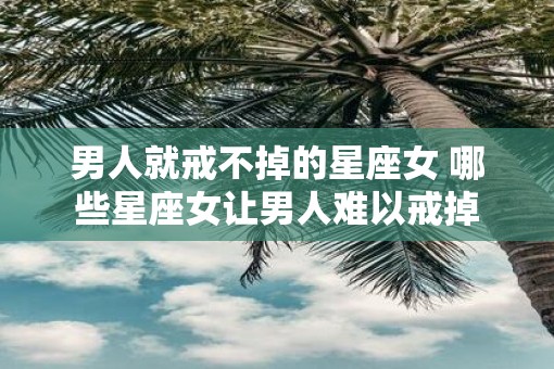 男人就戒不掉的星座女 哪些星座女让男人难以戒掉