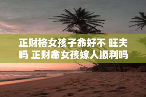 正财格女孩子命好不 旺夫吗 正财命女孩嫁人顺利吗