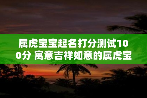 属虎宝宝起名打分测试100分 寓意吉祥如意的属虎宝宝名字