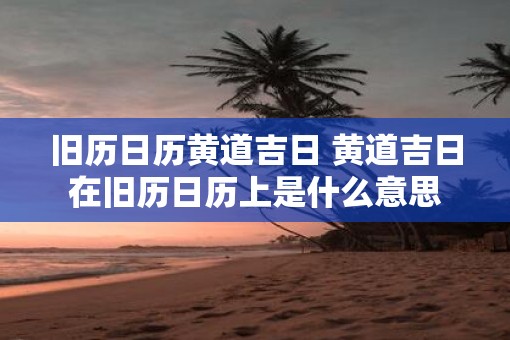 旧历日历黄道吉日 黄道吉日在旧历日历上是什么意思