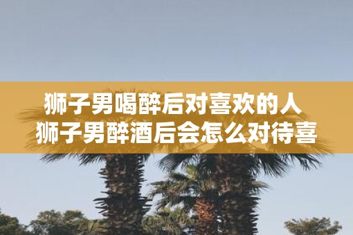 狮子男喝醉后对喜欢的人 狮子男醉酒后会怎么对待喜欢的人