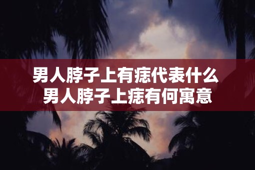 男人脖子上有痣代表什么 男人脖子上痣有何寓意