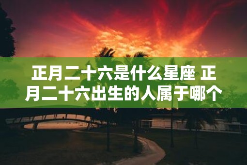 正月二十六是什么星座 正月二十六出生的人属于哪个星座