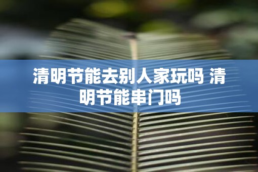 清明节能去别人家玩吗 清明节能串门吗