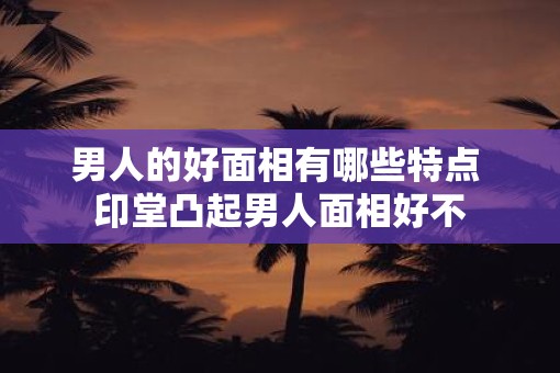 男人的好面相有哪些特点 印堂凸起男人面相好不
