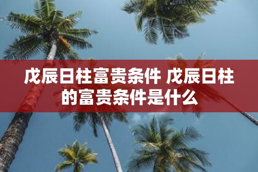 戊辰日柱富贵条件 戊辰日柱的富贵条件是什么