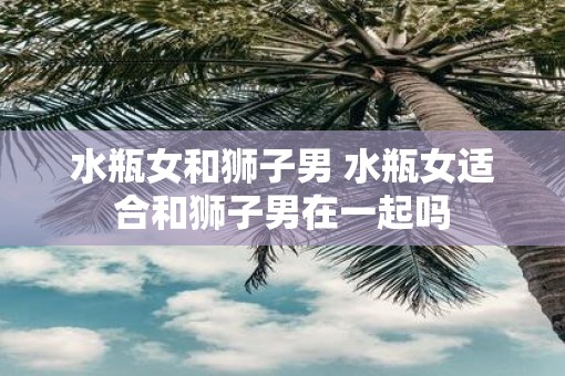 水瓶女和狮子男 水瓶女适合和狮子男在一起吗