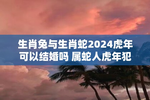 生肖兔与生肖蛇2025虎年可以结婚吗 属蛇人虎年犯太岁不