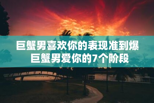 巨蟹男喜欢你的表现准到爆  巨蟹男爱你的7个阶段