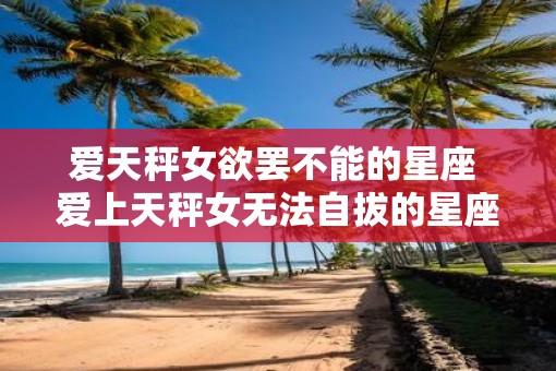 爱天秤女欲罢不能的星座 爱上天秤女无法自拔的星座
