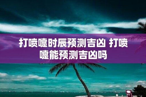 打喷嚏时辰预测吉凶 打喷嚏能预测吉凶吗