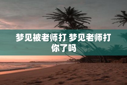梦见被老师打 梦见老师打你了吗