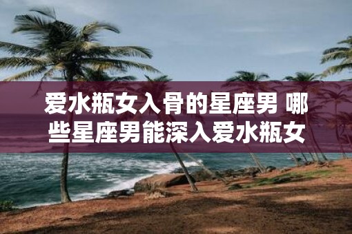 爱水瓶女入骨的星座男 哪些星座男能深入爱水瓶女
