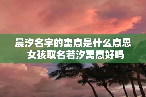 晨汐名字的寓意是什么意思  女孩取名若汐寓意好吗