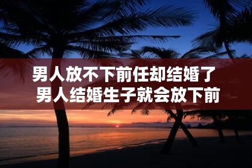 男人放不下前任却结婚了  男人结婚生子就会放下前任吗