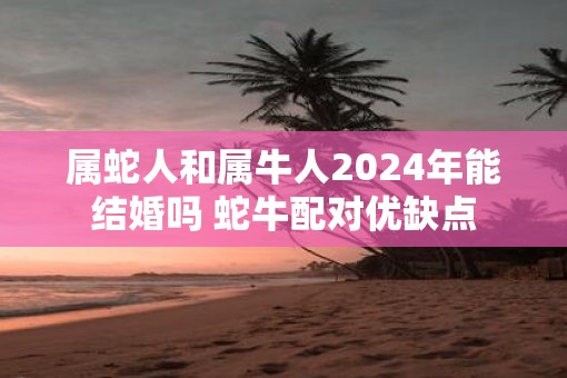 属蛇人和属牛人2025年能结婚吗 蛇牛配对优缺点