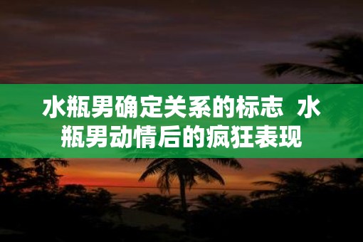 水瓶男确定关系的标志  水瓶男动情后的疯狂表现