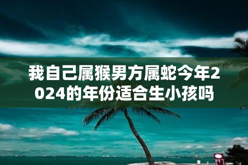 我自己属猴男方属蛇今年2025的年份适合生小孩吗 我自己属猴男方属蛇今年2025的年份适合生小孩吗