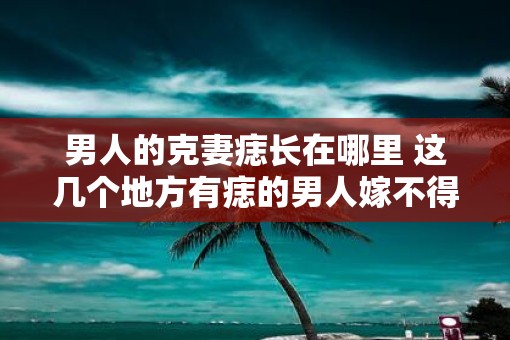 男人的克妻痣长在哪里 这几个地方有痣的男人嫁不得