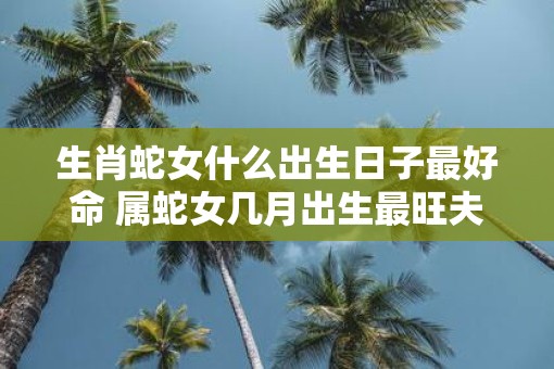 生肖蛇女什么出生日子最好命 属蛇女几月出生最旺夫