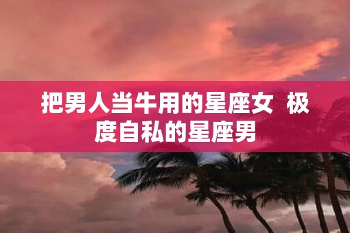 把男人当牛用的星座女  极度自私的星座男