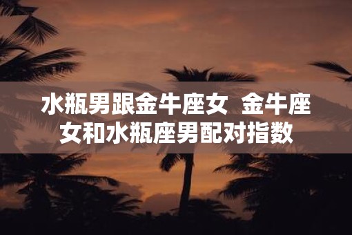 水瓶男跟金牛座女  金牛座女和水瓶座男配对指数