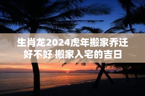 生肖龙2025虎年搬家乔迁好不好 搬家入宅的吉日