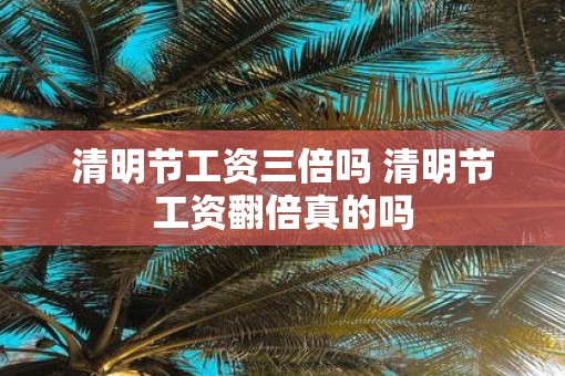 清明节工资三倍吗 清明节工资翻倍真的吗