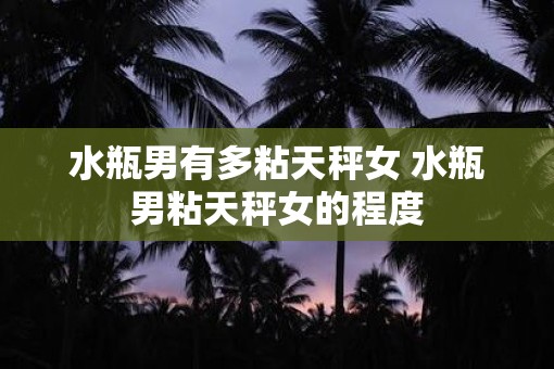 水瓶男有多粘天秤女 水瓶男粘天秤女的程度